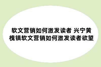 软文营销如何激发读者 兴宁黄槐镇软文营销如何激发读者欲望